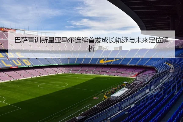 巴萨青训新星亚马尔连续首发成长轨迹与未来定位解析