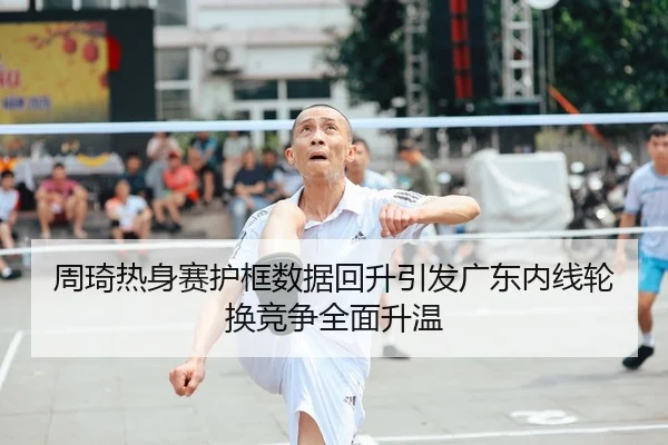 周琦热身赛护框数据回升引发广东内线轮换竞争全面升温